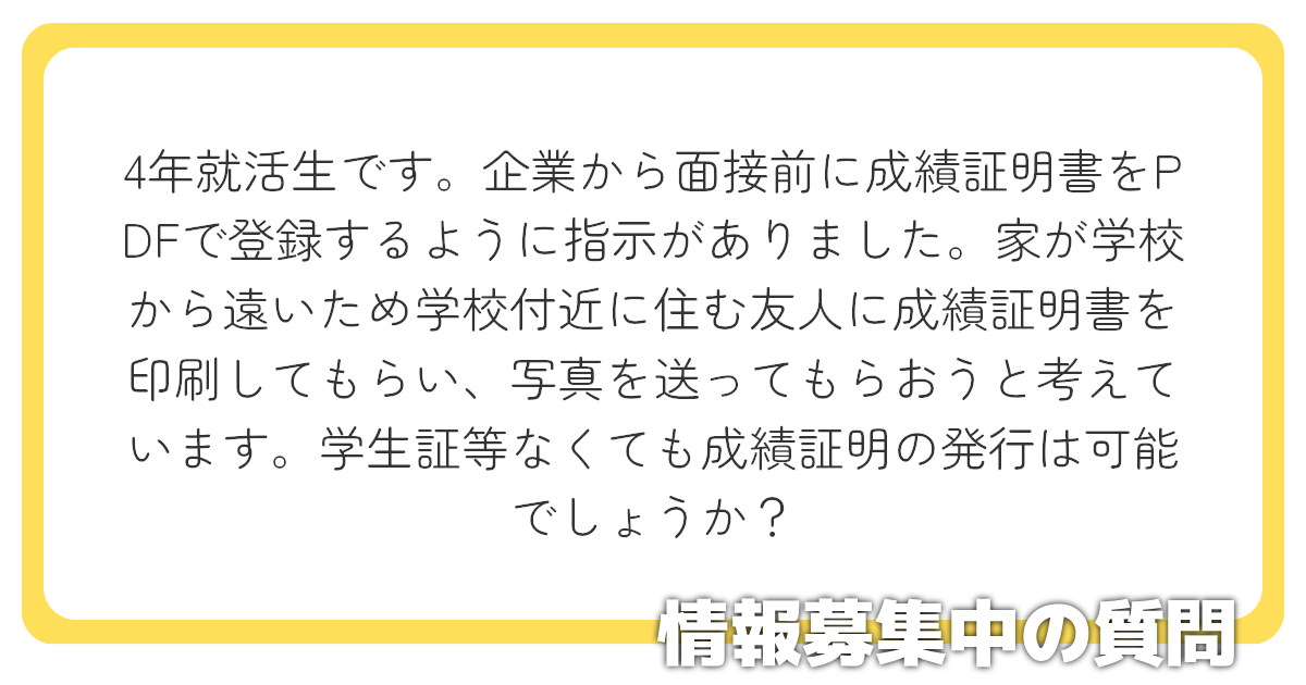 4年就活生です。企業から面接前に成績証明書をPDFで登録するように指示がありました。家が学校から遠いため学校付近に住む友人に成績証明書を印刷してもらい、写真を送ってもらおうと考えています。学生証等なくても成績証明の発行は可能でしょうか？